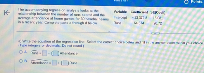 Points:
The accompanying regression analysis looks at the Variable Coefficient SE(Coeff)
relationship between the number of runs scored and the
average attendance at home games for 30 baseball teams Intercept - 13,372.8 15,081
in a recent year. Complete parts a through d below. Runs 64.374 20.72
a) Write the equation of the regression line. Select the correct choice below and fill in the answer boxes within your choice.
(Type integers or decimals. Do not round.)
A. widehat Runs=□ +(□ ) Attendance
B. overline Attendance=□ +(□ )Runs