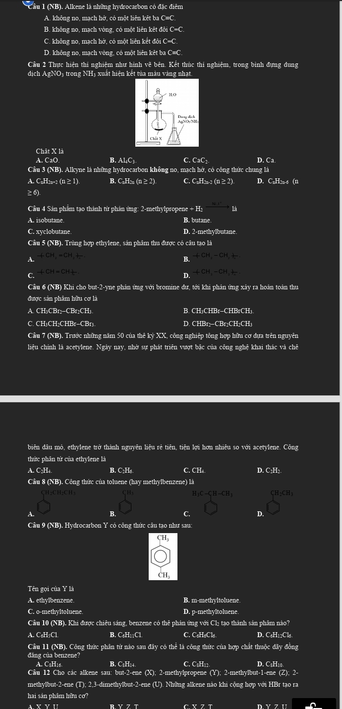 Cầu 1 (NB). Alkene là những hydrocarbon có đặc điểm
A. không no, mạch hở, có một liên kêt ba C=C.
B. không no, mạch vòng, có một liên kết đôi C=C
C. không no, mạch hở, có một liên kết đôi C=C
D. không no, mạch vòng, có một liên kêt ba C≡C.
Câu 2 Thực hiện thí nghiệm như hình vẽ bên. Kết thúc thí nghiệm, trong bình đựng dung
dịch AgNO₃ trong NH₃ xuất hiện kết tủa màu vàng nhạt.
Chât X là
A. CaO B. Al₄C₁. C .    C D. Ca
Câu 3 (NB). Alkyne là những hydrocarbon không no, mạch hở, có công thức chung là
a C_nH_2n-2(n≥ 1). B. C_nH_2n(n≥ 2). C. C_nH_2n-2(n≥ 2) D. C_nH_2n-6(n
≥ 6
Câu 4 Sản phẩm tạo thành từ phản ứng: 2-methylpropene +H_2 là
A. isobutane B. butane
C. xyclobutane D. 2-methylbutane.
Câu 5 (NB). Trùng hợp ethylene, sản phâm thu được có câu tạo là
A +CH_2=CH_2+_ 
B. +CH_2-CH_2+
+CH=CH+
C.
D. +CH_3-CH_3+frac n.
Câu 6 (NB) Khi cho but-2-yne phản ứng với bromine dư, tới khi phản ứng xảy ra hoàn toàn thu
được sản phâm hữu cơ là
A. CH₃CBr₁−CBr2CH₃. B. CH₃CHBr-CHBrCH₃
C. CH₃CH₂CHBr-CBr₃ D. CHBr2−CBr2CH₂CH₃
Câu 7 (NB). Trước những năm 50 của thê kỷ XX, công nghiệp tông hợp hữu cơ dựa trên nguyên
liệu chính là acetylene. Ngày nay, nhờ sự phát triên vượt bậc của công nghệ khai thác và chê
biên dầu mỏ, ethylene trở thành nguyên liệu rẻ tiên, tiện lợi hơn nhiêu so với acetylene. Công
thức phân tử của ethylene là
A. C2H4. B. C₂H6 C. CH4. D. C₂H2
Câu 8 (NB). Công thức của toluene (hay methylbenzene) là
CH2CH2CH3 CH_2CH_3
H_3C-C_1H-CH_3
A.
B.
C.
4
Câu 9 (NB). Hydrocarbon Y có công thức câu tạo như sau:
CH_3
CH₃
Tên gọi của Y là
A. ethylbenzene. B. m-methyltoluene.
C. o-methyltoluene. D. p-methyltoluene.
Câu 10 (NB). Khi được chiêu sáng, benzene có thê phản ứng với Cl₂ tạo thành sản phâm nảo?
A. C₆H5Cl B. C₆H11Cl. C. C₆H₆Cl6 D. C₆H12Cl6.
Câu 11 (NB). Công thức phân tử nào sau đây có thể là công thức của hợp chất thuộc đãy đồng
đăng của benzene?
A. C₃H16. B. C₃H₁4. C. CsH12. D. C:H_10.
Câu 12 Cho các alkene sau: but-2-ene (X); 2-methylpropene (Y); 2-methylbut-1-ene (2 );2-
methylbut-2-ene (T); 2,3-dimethylbut-2-ene (U). Những alkene nào khi cộng hợp với HBr tạo ra
hai sản phâm hữu cơ?
