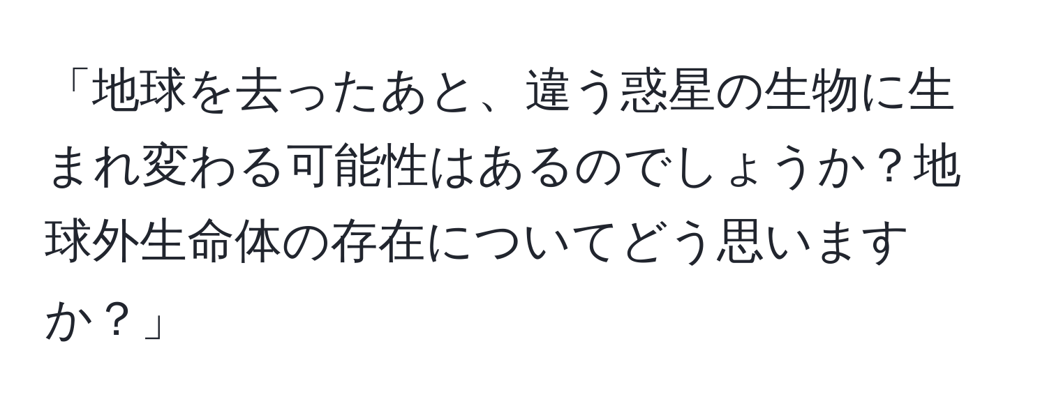 「地球を去ったあと、違う惑星の生物に生まれ変わる可能性はあるのでしょうか？地球外生命体の存在についてどう思いますか？」