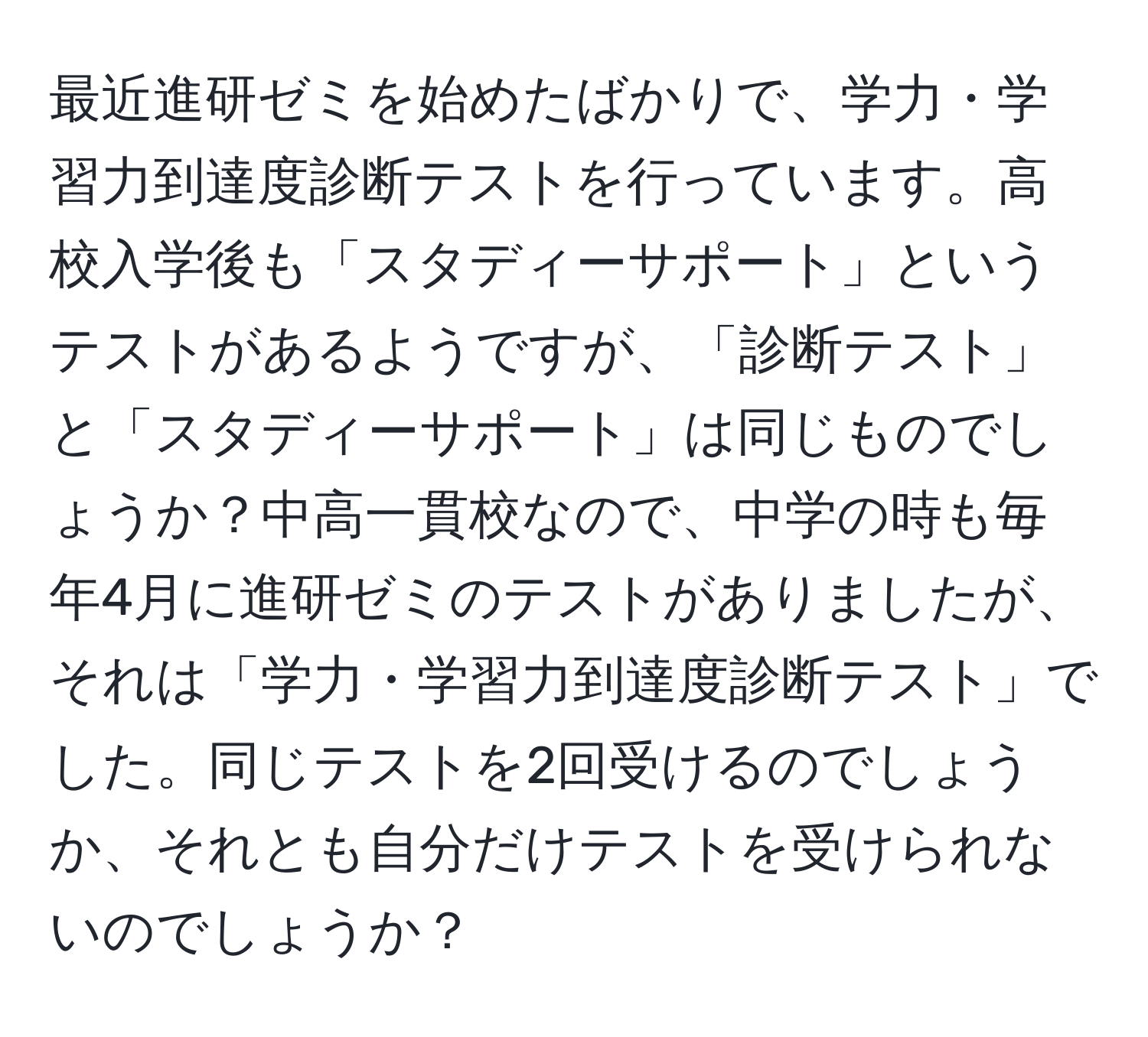 最近進研ゼミを始めたばかりで、学力・学習力到達度診断テストを行っています。高校入学後も「スタディーサポート」というテストがあるようですが、「診断テスト」と「スタディーサポート」は同じものでしょうか？中高一貫校なので、中学の時も毎年4月に進研ゼミのテストがありましたが、それは「学力・学習力到達度診断テスト」でした。同じテストを2回受けるのでしょうか、それとも自分だけテストを受けられないのでしょうか？