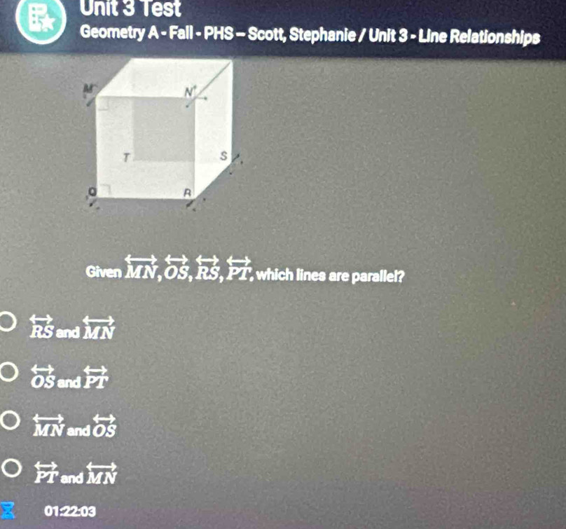Test
Geometry _ . A - Fall - PHS - Scott, Stephanie / Unit 3 - Line Relationships
Given overleftrightarrow MN,overleftrightarrow OS,overleftrightarrow RS,overleftrightarrow PT, which lines are parallel?
overleftrightarrow RS and overleftrightarrow MN
overleftrightarrow OS and overleftrightarrow PT
overleftrightarrow MN and overleftrightarrow OS
overleftrightarrow PT and overleftrightarrow MN
01:22:03