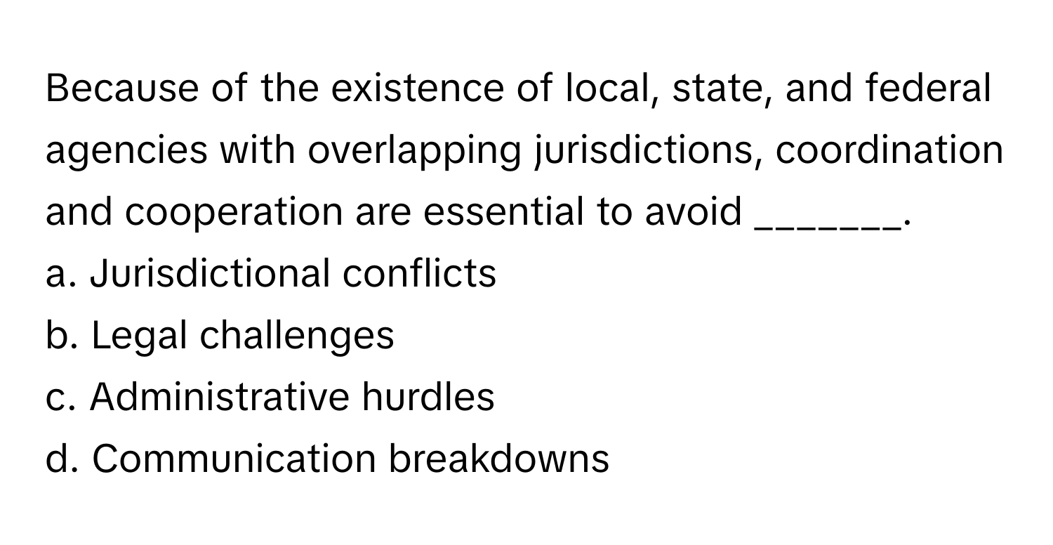 Because of the existence of local, state, and federal agencies with overlapping jurisdictions, coordination and cooperation are essential to avoid _______. 

a. Jurisdictional conflicts 
b. Legal challenges 
c. Administrative hurdles 
d. Communication breakdowns