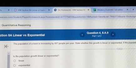 HW Section BA Linear vs Expor o Homewark - H'W Section Desmos I Scientífic Calculator
earson.com/Student/PlayerHomework.aspx?homeworkd=677779405&questionId=1&flushed=false&cld=7900373&back=DoAssign
: Quantitative Reasonino
ction 8A Linear vs Exponential Question 4, 8.A.9 Part 1 of 2
The population of a town is increasing by 607 people per year. State whether this growth is linear or exponential. If the populat
_
_
Is the population growth linear or exponential?
linear
exponential