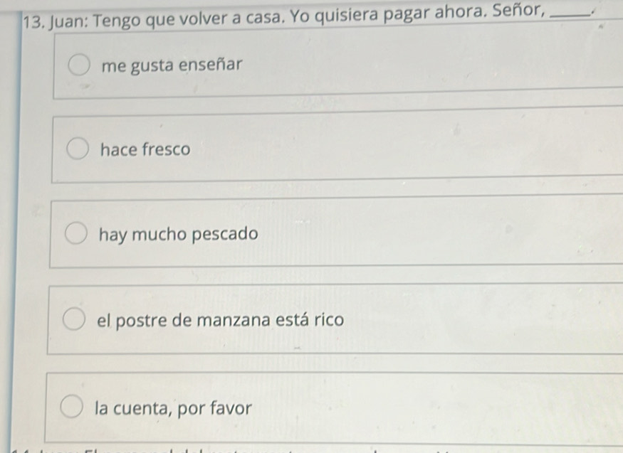 Juan: Tengo que volver a casa. Yo quisiera pagar ahora. Señor,_
me gusta enseñar
hace fresco
hay mucho pescado
el postre de manzana está rico
la cuenta, por favor