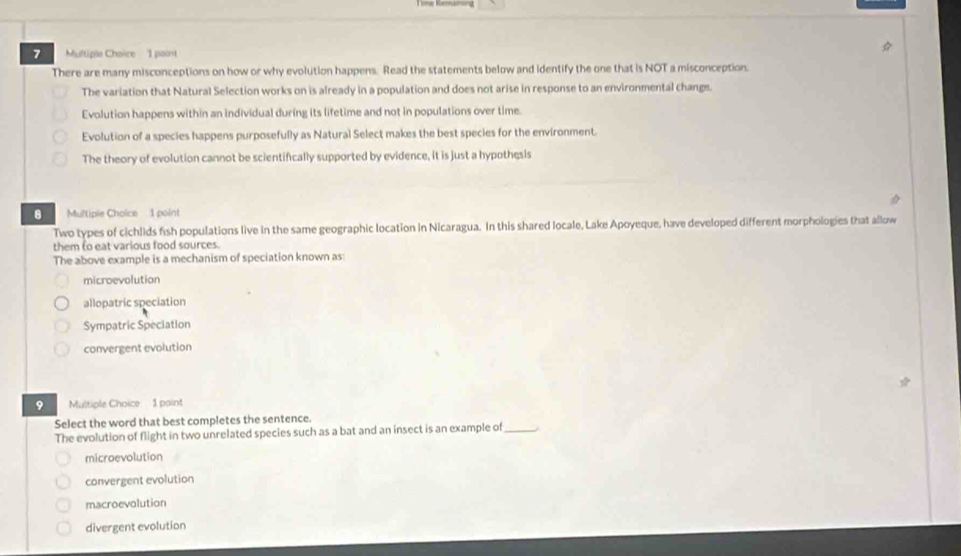 Multiple Chaice 1 paint
There are many misconceptions on how or why evolution happens. Read the statements below and identify the one that is NOT a misconception.
The variation that Natural Selection works on is already in a population and does not arise in response to an environmental changs
Evolution happens within an individual during its lifetime and not in populations over time.
Evolution of a species happens purposefully as Natural Select makes the best species for the environment.
The theory of evolution cannot be scientifically supported by evidence, it is just a hypothesis
8 Multiple Choice 1 point
Two types of cichlids fish populations live in the same geographic location in Nicaragua. In this shared locale, Lake Apoyeque, have developed different morphologies that allow
them to eat various food sources.
The above example is a mechanism of speciation known as:
microevolution
allopatric speciation
Sympatric Speciation
convergent evolution
9 Multiple Choice 1 point
Select the word that best completes the sentence.
The evolution of flight in two unrelated species such as a bat and an insect is an example of_
microevolution
convergent evolution
macroevolution
divergent evolution