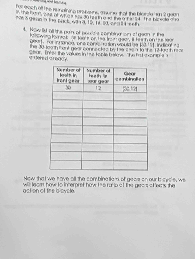 a hng and leamin 
For each of the remaining problems, assume that the bicycle has 2 gears
in the front, one of which has 30 teeth and the other 24. The bicycle also
has 5 gears in the back, with 8, 12, 16, 20, and 24 teeth.
4. Now list all the pairs of possible combinations of gears in the
following format: (# teeth on the front gear. # teeth on the rear
gear). For instance, one combination would be (30,12) , indicating
the 30-tooth front gear connected by the chain to the 12-tooth rear
gear. Enter the values in the table below. The first example is
entered already.
Now that we have all the combinations of gears on our bicycle, we
will learn how to interpret how the ratio of the gears affects the
action of the bicycle.
