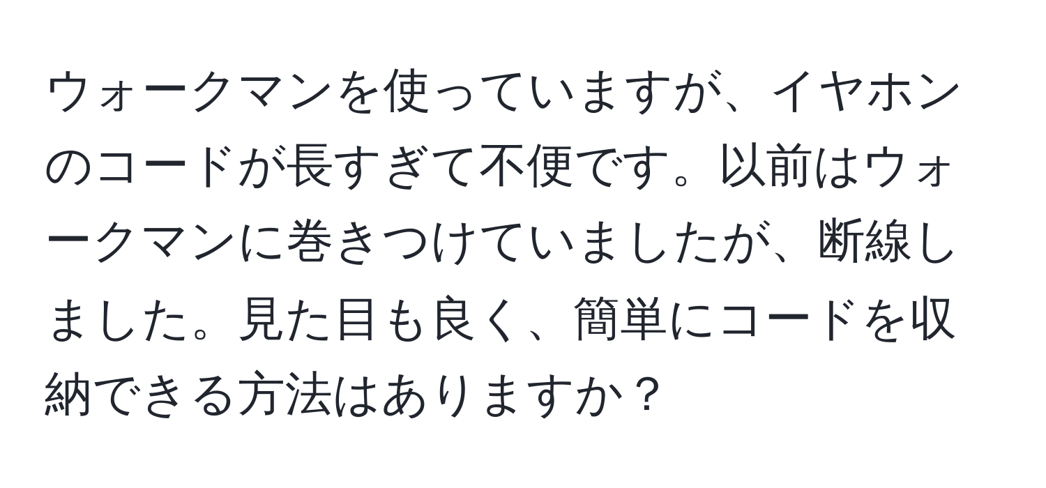 ウォークマンを使っていますが、イヤホンのコードが長すぎて不便です。以前はウォークマンに巻きつけていましたが、断線しました。見た目も良く、簡単にコードを収納できる方法はありますか？