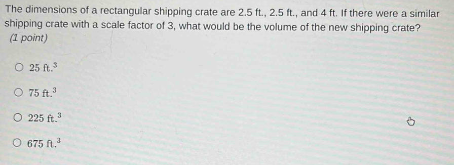 The dimensions of a rectangular shipping crate are 2.5 ft., 2.5 ft., and 4 ft. If there were a similar
shipping crate with a scale factor of 3, what would be the volume of the new shipping crate?
(1 point)
25ft.^3
75ft.^3
225ft.^3
675ft.^3