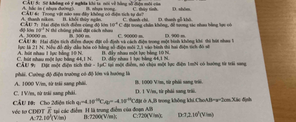 Sẽ không có ý nghĩa khi ta nói về hằng số điện môi của
A. hắc in ( nhựa đường). B. nhựa trong. C. thủy tinh. D. nhôm.
CÂU 6: Trong vật nào sau đây không có điện tích tự do?
A. thanh niken. B. khối thủy ngân. C. thanh chì. D. thanh gỗ khô.
CÂU 7: Hai điện tích điểm cùng độ lớn 10^(-4)C đặt trong chân không, để tương tác nhau bằng lực có
độ lớn 10^(-3)N thì chúng phải đặt cách nhau
A. 30000 m. B. 300 m. C. 90000 m. D. 900 m.
CÂU 8: Hai điện tích điểm được đặt cố định và cách điện trong một bình không khí thì hút nhau 1
lực là 21 N. Nếu đổ đầy dầu hỏa có hằng số điện môi 2,1 vào bình thì hai điện tích đó sẽ
A. hút nhau 1 lực bằng 10 N. B. đầy nhau một lực bằng 10 N.
C. hút nhau một lực bằng 44,1 N. D. đầy nhau 1 lực bằng 44,1 N.
CÂU 9: Đặt một điện tích thử - 1μC tại một điểm, nó chịu một lực điện 1mN có hướng từ trái sang
phải. Cường độ điện trường có độ lớn và hướng là
A. 1000 V/m, từ trái sang phải. B. 1000 V/m, từ phải sang trái.
C. 1V/m, từ trái sang phải. D. 1 V/m, từ phải sang trái.
CÂU 10: Cho 2điện tích q_1=4.10^(-10)C,q_2=-4.10^(-10)Cdat ở A,B trong không khí.Cho. a B=a=2cm.Xác định
véc tơ CĐĐT vector E tại các điểm H là trung điểm của đoạn AB
A:72.10^3(V/m) B :7200(V/m); C:720(V/m); D: 7,2.10^5(V/m)