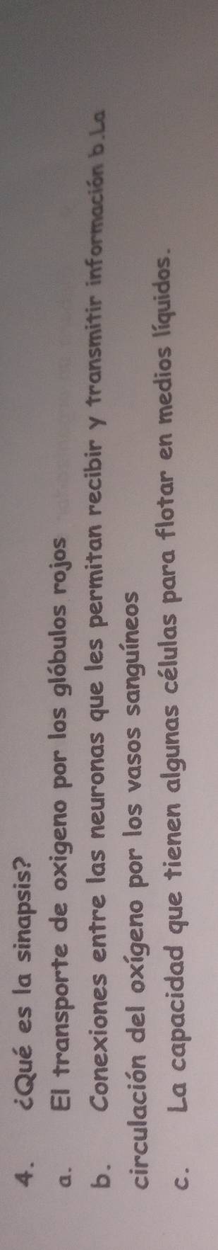 ¿Qué es la sinapsis?
a. El transporte de oxigeno por los glóbulos rojos
b. Conexiones entre las neuronas que les permitan recibir y transmitir información b.La
circulación del oxígeno por los vasos sanguíneos
c. La capacidad que tienen algunas células para flotar en medios líquidos.