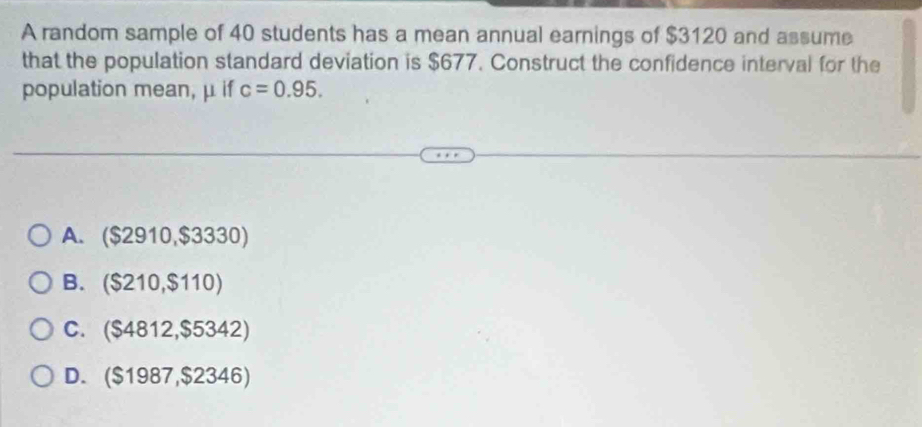 A random sample of 40 students has a mean annual earnings of $3120 and assume
that the population standard deviation is $677. Construct the confidence interval for the
population mean, μ if c=0.95.
A. ($2910,$3330)
B. ($210,$110)
C. ($4812,$5342)
D. ($1987,$2346)