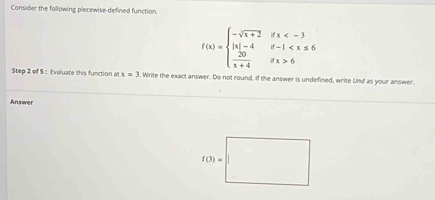 Consider the following piecewise-defined function.
f(x)=beginarrayl -sqrt[3](x+2)ifx 6endarray.
Step 2 of 5 : Evaluate this function at x=3. Write the exact answer. Do not round. If the answer is undefined, write Und as your answer.
Answer