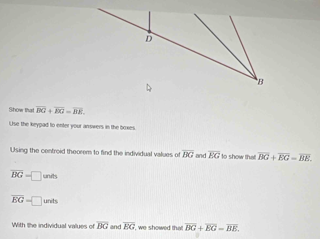 Show that overline BG+overline EG=overline BE. 
Use the keypad to enter your answers in the boxes. 
Using the centroid theorem to find the individual values of overline BG and overline EG to show that overline BG+overline EG=overline BE.
overline BG=□ units
overline EG=□ units
With the individual values of overline BG and overline EG , we showed that overline BG+overline EG=overline BE.