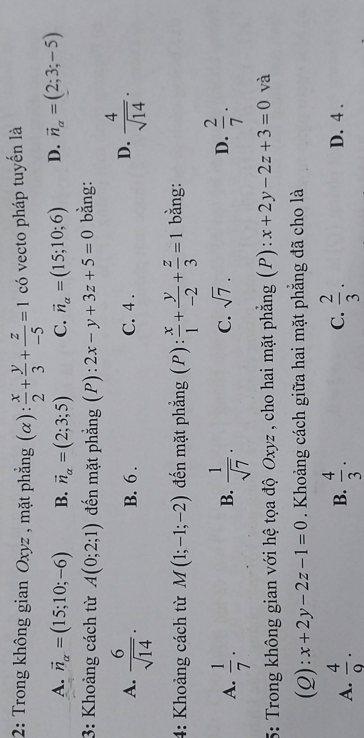 2: Trong không gian Oxyz , mặt phẳng (alpha ): x/2 + y/3 + z/-5 =1 có vecto pháp tuyến là
A. vector n_alpha =(15;10;-6) B. vector n_alpha =(2;3;5) C. vector n_alpha =(15;10;6)
D. vector n_alpha =(2;3;-5)
3: Khoảng cách từ A(0;2;1) đến mặt phẳng (P) ):2x-y+3z+5=0 bằng:
A.  6/sqrt(14) . B. 6. C. 4.
D.  4/sqrt(14) . 
4: Khoảng cách từ M(1;-1;-2) đến mặt phẳng P) :  x/1 + y/-2 + z/3 =1 bằng:
A.  1/7 .  1/sqrt(7) ·
B.
C. sqrt(7). D.  2/7 . 
5: Trong không gian với hệ tọa độ Oxyz , cho hai mặt phẳng (P): x+2y-2z+3=0 và
(Q): x+2y-2z-1=0. Khoảng cách giữa hai mặt phẳng đã cho là
B. D. 4.
A.  4/9 .  4/3 .
C.  2/3 .