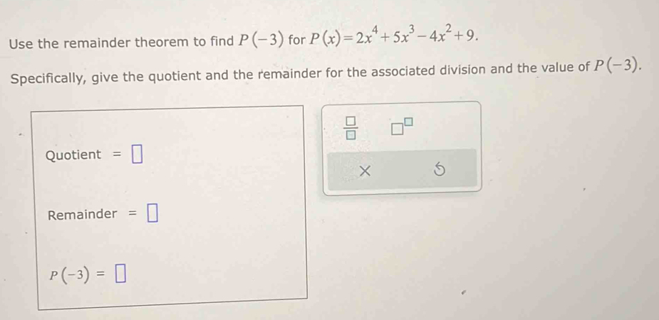 Use the remainder theorem to find P(-3) for P(x)=2x^4+5x^3-4x^2+9. 
Specifically, give the quotient and the remainder for the associated division and the value of P(-3).
 □ /□   □^(□)
Quotient =□
× 
Remainder =□
P(-3)=□