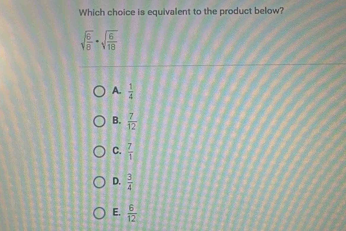 Which choice is equivalent to the product below?
sqrt(frac 6)8· sqrt(frac 6)18
A.  1/4 
B.  7/12 
C.  7/1 
D.  3/4 
E.  6/12 