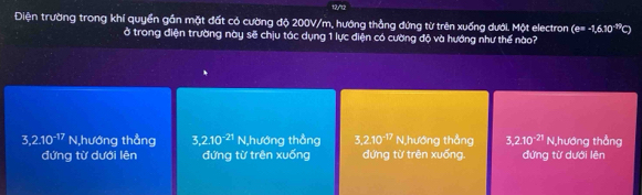 12/t2
Điện trường trong khí quyền gần mặt đất có cường độ 200V/m, hướng thẳng đứng từ trên xuống dưới. Một electron (e=-1,6,10^(-19) = 
ở trong điện trường này sẽ chịu tác dụng 1 lực điện có cường độ và hướng như thế nào?
3,2.10^(-17) N,hướng thẳng 3, 2.10^(-21) N,hướng thẳng 3.2.10^(-17) N,hướng thẳng 3,2.10^(-21) N,hướng thẳng
đứng từ dưới lên đứng từ trên xuống đứng từ trên xuống. đứng từ dưới lên