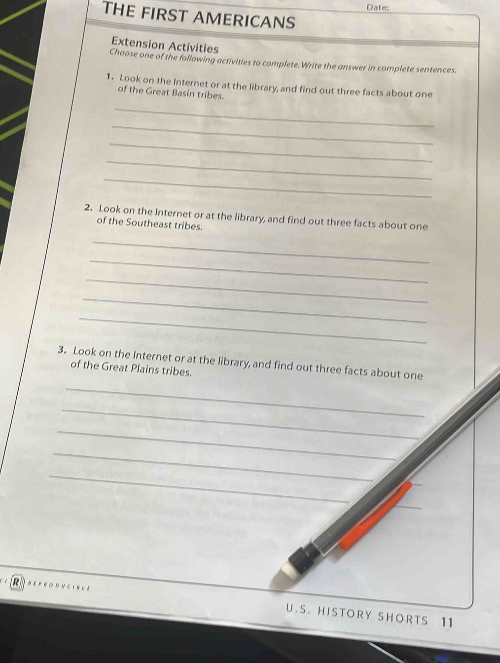 Date; 
THE FIRST AMERICANS 
Extension Activities 
Choose one of the following activities to complete. Write the answer in complete sentences. 
1. Look on the Internet or at the library, and find out three facts about one 
of the Great Basin tribes. 
_ 
_ 
_ 
_ 
_ 
2. Look on the Internet or at the library, and find out three facts about one 
of the Southeast tribes. 
_ 
_ 
_ 
_ 
_ 
3. Look on the Internet or at the library, and find out three facts about one 
of the Great Plains tribes. 
_ 
_ 
_ 
_ 
_ 
R REPRODUCIBLE U.S. HISTORY SHORTS 11