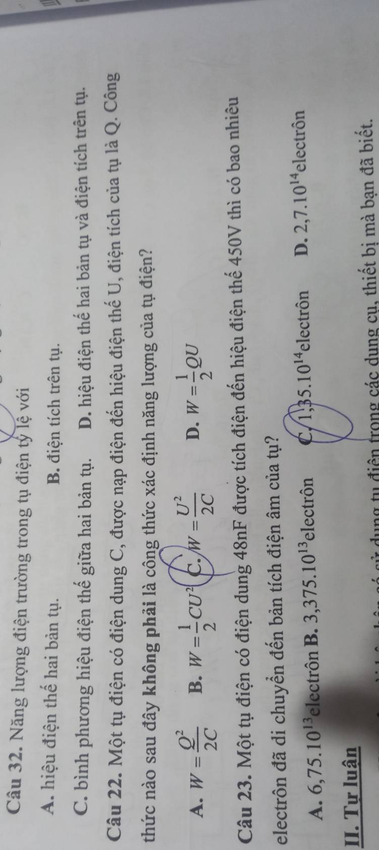 Năng lượng điện trường trong tụ điện tý lệ với
A. hiệu điện thế hai bản tụ. B. điện tích trên tụ.
C. bình phương hiệu điện thế giữa hai bản tụ. D. hiệu điện thế hai bản tụ và điện tích trên tụ.
Câu 22. Một tụ điện có điện dung C, được nạp điện đến hiệu điện thế U, điện tích của tụ là Q. Công
thức nào sau đây không phải là công thức xác định năng lượng của tụ điện?
A. W= Q^2/2C  B. W= 1/2 CU^2 c. W= U^2/2C  D. W= 1/2 QU
Câu 23. Một tụ điện có điện dung 48nF được tích điện đến hiệu điện thể 450V thì có bao nhiêu
electrôn đã di chuyển đến bản tích điện âm của tụ?
A. 6, 75.10^(13) electrôn B. 3, 375.10^(13) electrôn C, 1, 35.10^(14) electrôn D. 2, 7.10^(14) electrôn
II. Tự luận
dung tu điện trong các dung cụ, thiết bị mà bạn đã biết.