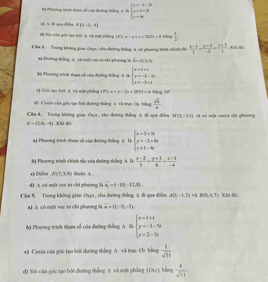 b) Phương trình tham số của đường thẳng Δ là beginarrayl x=-1-2t y=1+3t z=4tendarray.
c) Δ đi qua điểm K(1;-2;-4).
d) Sin của góc tạo bởi Δ và mặt phẳng (P):x-y+z+2025=0 bằng  1/2 .
Câu 3. Trong không gian Oxyz , cho đường thẳng Δ có phương trình chính tắc  (x-1)/1 = (y+2)/-2 = (z+3)/1  Khì đó:
a) Đường thẳng Δ có một vec tơ chỉ phương là overline h=(1;2;1).
b) Phương trình tham số của đường thẳng Delta Hbeginarrayl x=1+t y=-2-2t. z=-3+tendarray.
c) Góc tạo bởi Δ và mặt phẳng (P) x+y-2z+2025=0 bàng 30°.
d) Cosin của góc tạo bởi đường thẳng Δ và trục Oy bằng  sqrt(6)/4 .
Câu 4. Trong không gian Oxyz , cho đường thẳng △ đi qua điểm M(2;-3;1) và có một vectơ chỉ phương
vector u=(5;6;-4). Khi đó:
a) Phương trình tham số của đường thằng △ là beginarrayl x=2+5t y=-3+6t z=1-4tendarray.
b) Phương trình chính tắc của đường thẳng A là  (x-2)/5 = (y+3)/6 = (z-1)/-4 
c) Điểếm N(7;3;0) thuộc Δ .
d) Δ có một vec tơ chỉ phương là vector u_1=(-10;-12;8).
Câu 5. Trong không gian Oxyz , cho đường thẳng △ di i qua điểm A(1;-1;2) và B(0;4;7). Khi đó:
a) Δ có một vec tơ chỉ phương là vector u=(1;-5;-5).
b) Phương trình tham số của đường thẳng Δ là beginarrayl x=1+t y=-1-5t. z=2-5tendarray.
c) Cosin của góc tạo bởi đường thẳng Δ và trục Oz bằng  1/sqrt(51) .
d) Sin của góc tạo bởi đường thẳng △ và mặt phẳng (6 Oxz) a bằng  4/sqrt(51) .