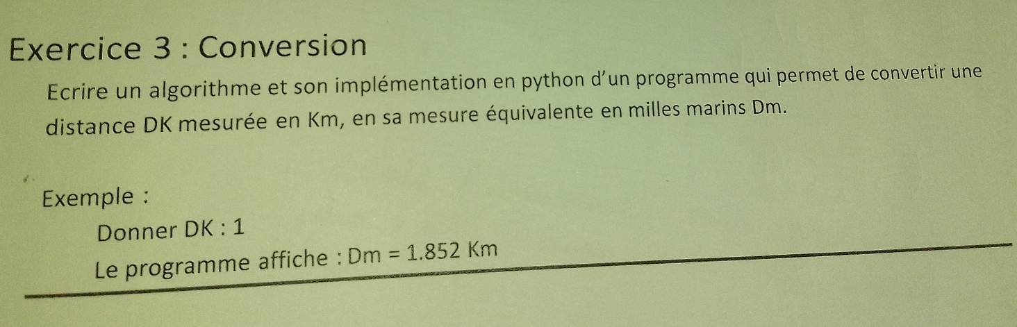 Conversion 
Ecrire un algorithme et son implémentation en python d’un programme qui permet de convertir une 
distance DK mesurée en Km, en sa mesure équivalente en milles marins Dm. 
Exemple : 
Donner DK:1
Le programme affiche : Dm=1.852Km