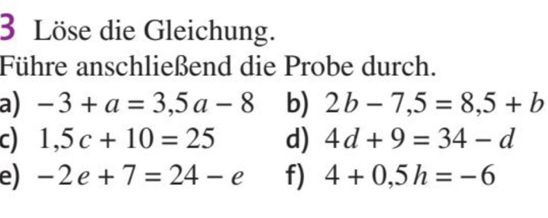 Löse die Gleichung. 
Führe anschließend die Probe durch. 
a) -3+a=3,5a-8 b) 2b-7,5=8,5+b
c) 1,5c+10=25 d) 4d+9=34-d
e) -2e+7=24-e f) 4+0,5h=-6