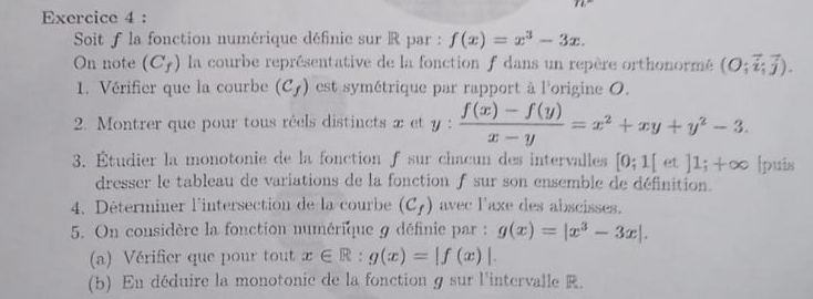 Soit f la fonction numérique définie sur R par : f(x)=x^3-3x. 
On note (C_f) la courbe représentative de la fonction f dans un repère orthonormé (O;vector i;vector j). 
1. Vérifier que la courbe (C_f) est symétrique par rapport à l'origine O. 
2. Montrer que pour tous réels distincts et y:  (f(x)-f(y))/x-y =x^2+xy+y^2-3. 
3. Étudier la monotonie de la fonction f sur chacun des intervalles [0;1[et]1;+∈fty Ipuis 
dresser le tableau de variations de la fonction f sur son ensemble de définition. 
4. Déterminer l'intersection de la courbe (C_f) avec l'axe des abscisses. 
5. On considère la fonction numérique 9 définie par : g(x)=|x^3-3x|. 
(a) Vérifier que pour tout x∈ R:g(x)=|f(x)|. 
(b) En déduire la monotonic de la fonction g sur l'intervalle R.