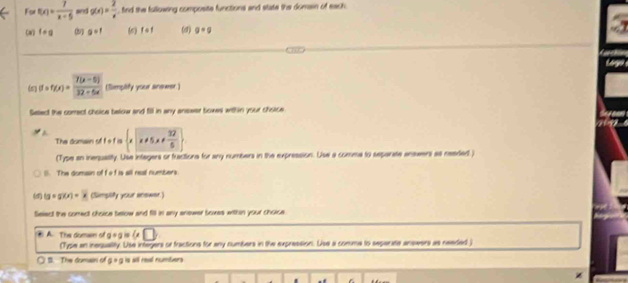 For f(x)= 7/x-5  and g(x)= 2/x  fird the following composite functions and state the domain of each . 
(8) fcirc g a=1 (c) f o 1 (d) g=g
(5) (fcirc ffx)= (7(x-5))/32+5x  (Simplify your anewer) 
Setect the correct choice below and fill in any answer boxes with in your choice 
The domain of t o f is  x!= 5x!=  32/5 
(Type an inequalily. Use integers or fractions for any numbers in the expression. Use a comma to separate anawers as neaded ) 
1. The domain of fe f is all real numbers. 
(8) (gcirc g)(x)=x (Sumplify your neswee.) 
Select the comect choice below and fill in any anewer boxes within your choice. 
④ A. The domwn of g o g is ( 
(Type an inerqualitly. Use integers or fractions for any numbers in the expression. Use a comme to seperate answers as needed ) 
1. The domain of 9°0 is all real numbers