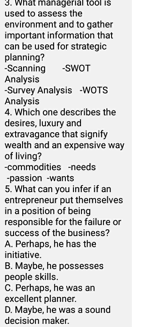 What managerial tool is
used to assess the
environment and to gather
important information that
can be used for strategic
planning?
-Scanning -SWOT
Analysis
-Survey Analysis -WOTS
Analysis
4. Which one describes the
desires, luxury and
extravagance that signify
wealth and an expensive way
of living?
-commodities -needs
-passion -wants
5. What can you infer if an
entrepreneur put themselves
in a position of being
responsible for the failure or
success of the business?
A. Perhaps, he has the
initiative.
B. Maybe, he possesses
people skills.
C. Perhaps, he was an
excellent planner.
D. Maybe, he was a sound
decision maker.