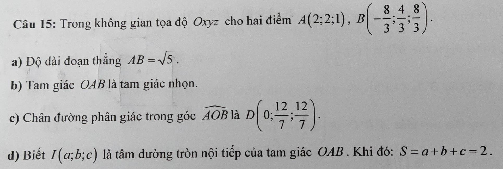 Trong không gian tọa độ Oxyz cho hai điểm A(2;2;1), B(- 8/3 ; 4/3 ; 8/3 ). 
a) Độ dài đoạn thắng AB=sqrt(5). 
b) Tam giác OAB là tam giác nhọn. 
c) Chân đường phân giác trong góc widehat AOB là D(0; 12/7 ; 12/7 ). 
d) Biết I(a;b;c) là tâm đường tròn nội tiếp của tam giác OAB. Khi đó: S=a+b+c=2.