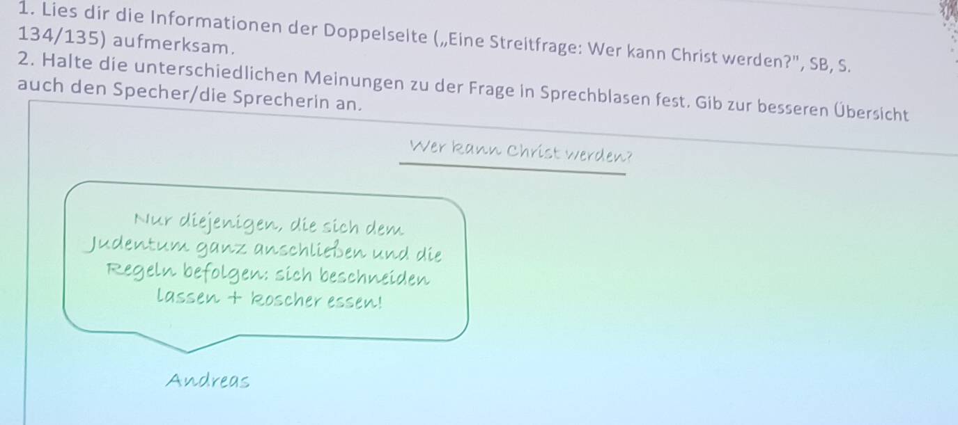 Lies dir die Informationen der Doppelselte („Eine Streitfrage: Wer kann Christ werden?", SB, S.
134/135) aufmerksam. 
2. Halte die unterschiedlichen Meinungen zu der Frage in Sprechblasen fest. Gib zur besseren Übersicht 
auch den Specher/die Sprecherin an. 
Wer kann Christ werden? 
Nur diejenigen, die sich dem 
Judentum ganz anschließen und die 
Regeln befolgen: sich beschneiden 
lassen + koscher essen! 
Andreas