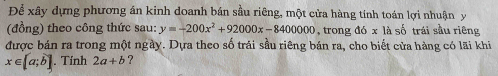 Để xây dựng phương án kinh doanh bán sầu riêng, một cửa hàng tính toán lợi nhuận y
(đồng) theo công thức sau: y=-200x^2+92000x-8400000 , trong đó x là số trái sầu riêng 
được bán ra trong một ngày. Dựa theo số trái sầu riêng bán ra, cho biết cửa hàng có lãi khi
x∈ [a;b]. Tính 2a+b ?