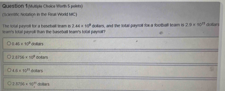 Question 1(Multiple Choice Worth 5 points)
(Scientific Notation in the Real World MC)
The total payroll for a baseball team is 2.44* 10^9 dollars, and the total payroll for a football team is 2.9* 10^(11) dollars
t
2.8756* 10^(11) dollars