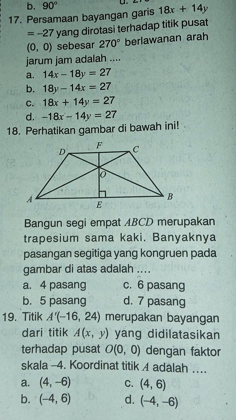 b. 90°
a.
17. Persamaan bayangan garis 18x+14y
=-27 yang dirotasi terhadap titik pusat
(0,0) sebesar 270° berlawanan arah
jarum jam adalah ....
a. 14x-18y=27
b. 18y-14x=27
C. 18x+14y=27
d. -18x-14y=27
18. Perhatikan gambar di bawah ini!
Bangun segi empat ABCD merupakan
trapesium sama kaki. Banyaknya
pasangan segitiga yang kongruen pada
gambar di atas adalah ....
a. 4 pasang c. 6 pasang
b. 5 pasang d. 7 pasang
19. Titik A'(-16,24) merupakan bayangan
dari titik A(x,y) yang didilatasikan
terhadap pusat O(0,0) dengan faktor
skala -4. Koordinat titik 4 adalah ....
a. (4,-6) C. (4,6)
b. (-4,6) d. (-4,-6)