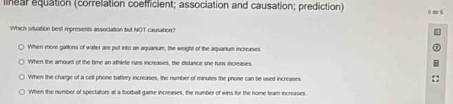 linear equation (correlation coefficient; association and causation; prediction)
5 de 6
Which situation best represents association but NOT causation?
When more gallons of water are put into an aquarium, the weight of the aquarium increases.
When the amount of the time an athlete runs increases, the distance she runs increases.
When the charge of a cell phone battery increases, the number of minutes the phone can be used increases.
When the number of spectators at a football game increases, the number of wins for the home team increases.