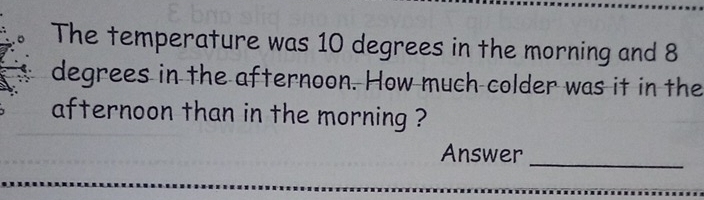 The temperature was 10 degrees in the morning and 8
degrees in the afternoon. How much colder was it in the 
afternoon than in the morning ? 
Answer 
_