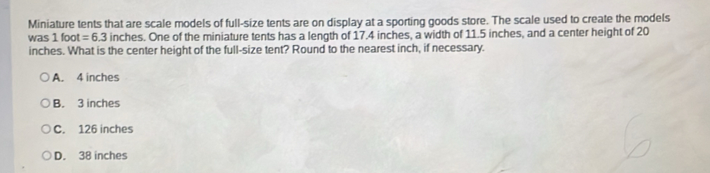 Miniature tents that are scale models of full-size tents are on display at a sporting goods store. The scale used to create the models
was 1foot=6.3 inches. One of the miniature tents has a length of 17.4 inches, a width of 11.5 inches, and a center height of 20
inches. What is the center height of the full-size tent? Round to the nearest inch, if necessary.
A. 4 inches
B. 3 inches
C. 126 inches
D. 38 inches