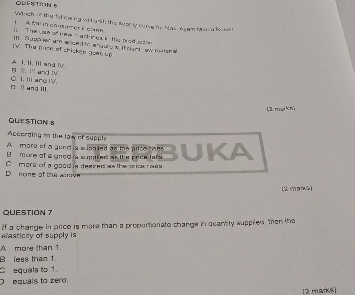 Which of the following will shift the supply curve for Nasi Ayam Mama Rose?
I A fall in consumer income
II. The use of new machines in the production.
III. Supplier are added to ensure sufficient raw material.
IV. The price of chicken goes up.
A I, II, Ⅲ and IV.
B II, III and IV.
C I, III and IV.
D I and III.
(2 marks)
QUESTION 6
According to the law of supply
A more of a good is supplied as the price rises
B more of a good is supplied as the price falls
C more of a good is desired as the price rises.
D none of the above
(2 marks)
QUESTION 7
If a change in price is more than a proportionate change in quantity supplied, then the
elasticity of supply is
A more than 1.
B less than 1.
C equals to 1.
D equals to zero.
(2 marks)
