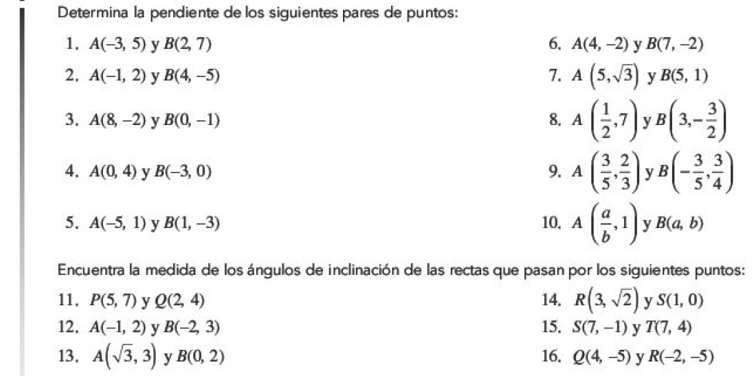 Determina la pendiente de los siguientes pares de puntos: 
1. A(-3,5) y B(2,7) 6. A(4,-2) y B(7,-2)
2. A(-1,2) y B(4,-5) 7. A(5,sqrt(3)) y B(5,1)
3. A(8,-2) y B(0,-1) 8. A( 1/2 ,7) y B(3,- 3/2 )
4. A(0,4) y B(-3,0) 9. A( 3/5 , 2/3 ) v B(- 3/5 , 3/4 )
5. A(-5,1) y B(1,-3) 10. A( a/b ,1) v B(a,b)
Encuentra la medida de los ángulos de inclinación de las rectas que pasan por los siguientes puntos: 
11. P(5,7) y Q(2,4) 14. R(3,sqrt(2)) y S(1,0)
12. A(-1,2) y B(-2,3) 15. S(7,-1) y T(7,4)
13. A(sqrt(3),3) y B(0,2) 16. Q(4,-5) y R(-2,-5)