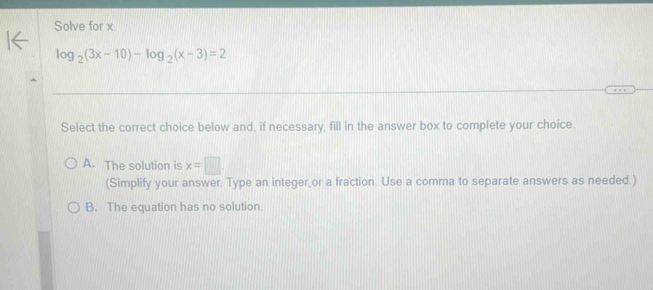 Solve for x.
log _2(3x-10)-log _2(x-3)=2
Select the correct choice below and, if necessary, fill in the answer box to complete your choice.
A. The solution is x=□. 
(Simplify your answer. Type an integer,or a fraction. Use a comma to separate answers as needed.)
B. The equation has no solution