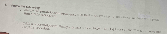 Prove the following: 1. MNOP is a parallelogram where m∠ L=90 MP=10x, PO=12x-2, NO=8x+2
that MNOP is a square. 
. and MN=5x+5 prove 
2. QRST is a parallelogram. It m∠ Q=2x, m∠ T=3x-150, QT=3x+1, QR=x+11 and ST=4x-4 , prove that
ORST is a rhombus.