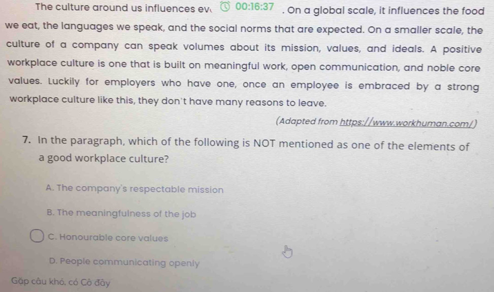 The culture around us influences ev 00:16:37. On a global scale, it influences the food
we eat, the languages we speak, and the social norms that are expected. On a smaller scale, the
culture of a company can speak volumes about its mission, values, and ideals. A positive
workplace culture is one that is built on meaningful work, open communication, and noble core
values. Luckily for employers who have one, once an employee is embraced by a strong
workplace culture like this, they don't have many reasons to leave.
(Adapted from https://www.workhuman.com/)
7. In the paragraph, which of the following is NOT mentioned as one of the elements of
a good workplace culture?
A. The company's respectable mission
B. The meaningfulness of the job
C. Honourable core values
D. People communicating openly
Gặp câu khó, có Cô đây