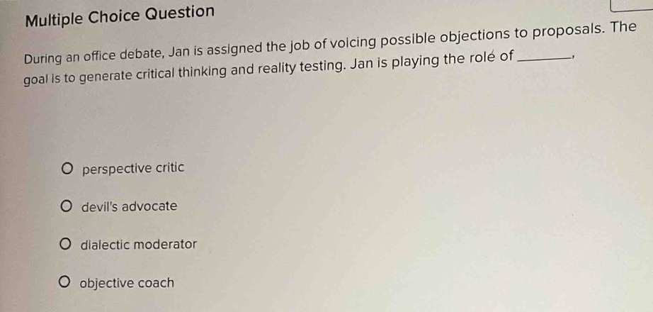 Question
During an office debate, Jan is assigned the job of voicing possible objections to proposals. The
goal is to generate critical thinking and reality testing. Jan is playing the rolé of_ ,
perspective critic
devil's advocate
dialectic moderator
objective coach