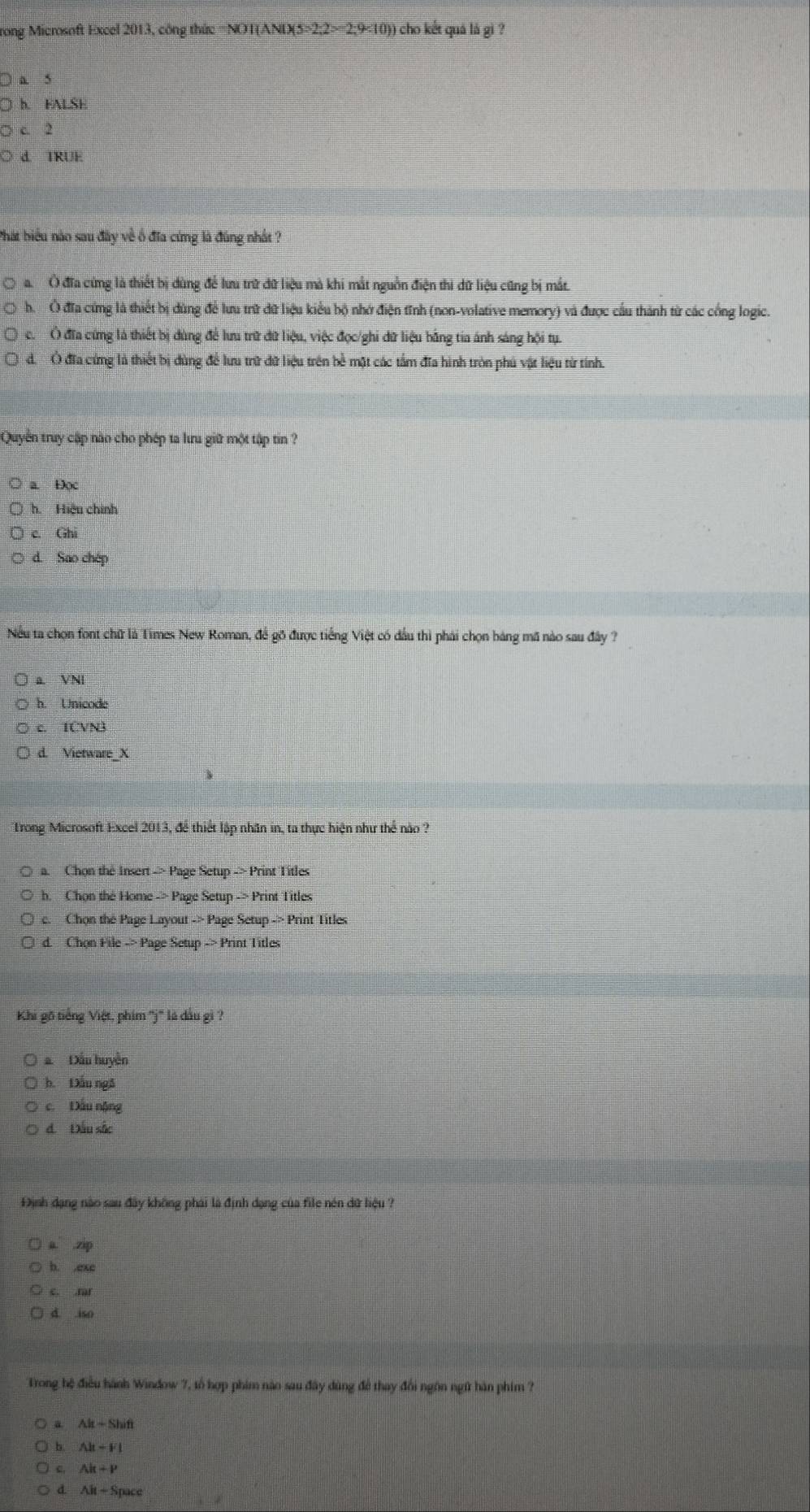 rong Microsoft Excel 2013, công thức NOI(ANIXS=2.2>2-2.9<10) )) cho kết quá lá gi ?
a 5
h. FALSE
c. 2
d TRUE
Phát biểu nào sau đây về ổ đĩa cứng là đúng nhất ?
a.  Ở đĩa cứng là thiết bị dùng để lưu trữ dữ liệu mà khi mắt nguồn điện thi dữ liệu cũng bị mắt.
h.  Ở đĩa cứng là thiết bị dùng để lưu trữ dữ liệu kiểu bộ nhớ điện tĩnh (non-volative memory) và được cầu thành từ các cổng logic.
c. Ô đĩa cứng là thiết bị dùng để lưu trữ dữ liệu, việc đọc/ghi dữ liệu bằng tia ánh sáng hội tụ.
d. Ở đĩa cứng là thiết bị đùng để lưu trữ đữ liệu trên bề mặt các tấm đĩa hình tròn phú vật liệu từ tính.
Quyển truy cập nào cho phép ta lưu giữ một tập tin ?
a. Đọc
h. Hiệu chính
c. Ghi
d. Sao chép
Nếu ta chọn font chữ là Times New Roman, để gõ được tiếng Việt có đầu thì phải chọn báng mã nào sau đây ?
a VN
h. Unicode
c. IČVN3
d. Vietware_X
Trong Microsoft Excel 2013, để thiết lập nhân in, ta thực hiện như thể nào ?
a. Chọn the Insert -> Page Setup -> Print Titles
h. Chọn the Home -> Page Setup -> Print Titles
c. Chọn the Page Layout -> Page Setup -> Print Titles
d. Chon File -> Page Setup -> Print Titles
Khi gõ tiếng Việt, phim ''j'' là dầu gì ?
a Dầu huyền
b. Đầu ng5
c. Đấu nộng
d. Đầu sắc
Định dạng nào sau đây không phái là định dạng của file nén dữ liệu ?
a. .zip
b. ,exc
c. .rar
d. iso
Trong hệ điều hành Window 7, tổ hợp phim não sau đây dùng để thay đổi ngôn ngữ hàn phim ?
a Ah-Shift
h A|t+F|
Ak+P
d AitSrace