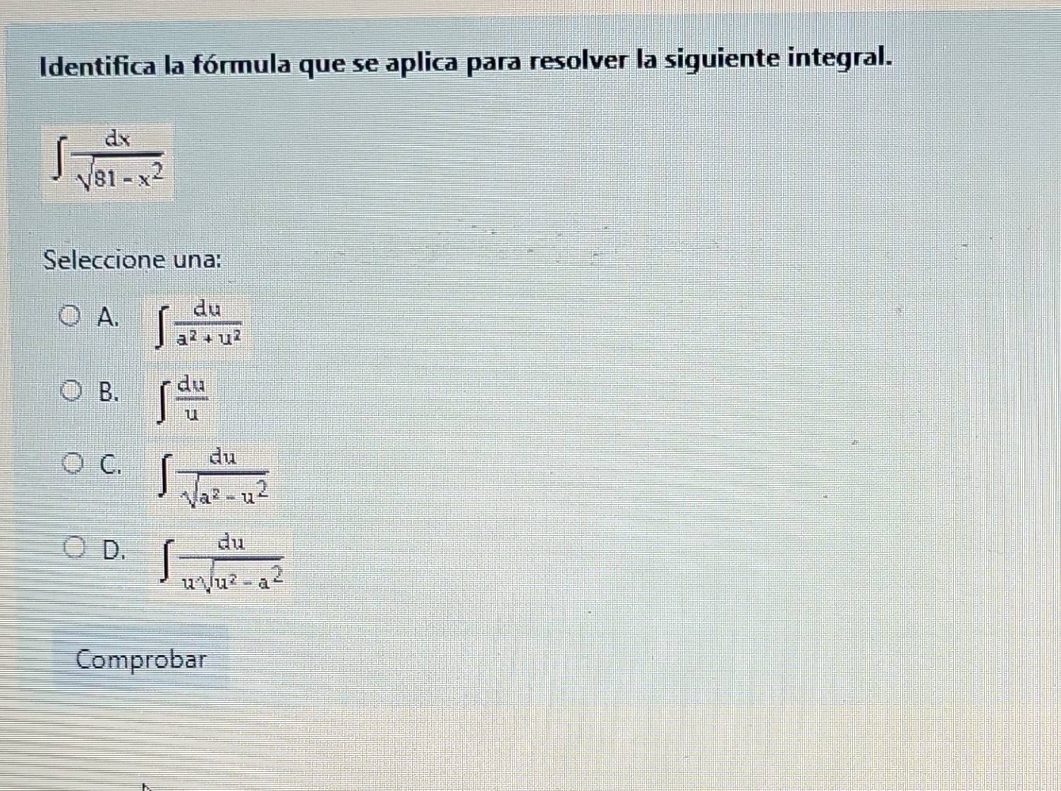 Identifica la fórmula que se aplica para resolver la siguiente integral.
∈t  dx/sqrt(81-x^2) 
Seleccione una:
A. ∈t  du/a^2+u^2 
B. ∈t  du/u 
C. ∈t  du/sqrt(a^2-u^2) 
D. ∈t  du/usqrt(u^2-a^2) 
Comprobar