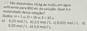 São dissolvidos 19, 6g de H_2SO_4 em água
suficiente para 800 mL de solução. Qual é a
molaridade dessa solução?
Dados: H=1u; O=16u; S=32u
a) 0,25m ol / L. b) 2,5 mol / L. c) 0,025 mol / L. d)
.50 mol / L. e) 5,0 mol / L.