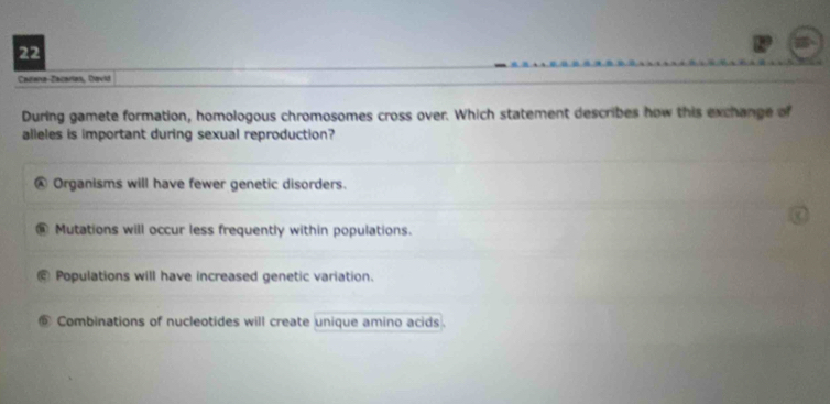 Caitena-Zacarles, David
During gamete formation, homologous chromosomes cross over. Which statement describes how this exchange of
alleles is important during sexual reproduction?
@ Organisms will have fewer genetic disorders.
@ Mutations will occur less frequently within populations.
Populations will have increased genetic variation.
Combinations of nucleotides will create unique amino acids .