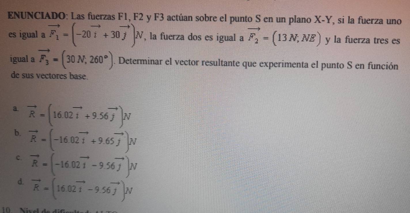 ENUNCIADO: Las fuerzas F1, F2 y F3 actúan sobre el punto S en un plano X-Y, si la fuerza uno
es igual a vector F_1=(-20vector i+30vector j)N , la fuerza dos es igual a vector F_2=(13N,NE) y la fuerza tres es
igual a vector F_3=(30N,260°). Determinar el vector resultante que experimenta el punto S en función
de sus vectores base.
a vector R=(16.02vector i+9.56vector j)vector N
b. vector R=(-16.02vector i+9.65vector j)N
c. vector R=(-16.02vector 1-9.56vector j)N
d. vector R=(16.02vector i-9.56vector j)N
1 ivel d e d i