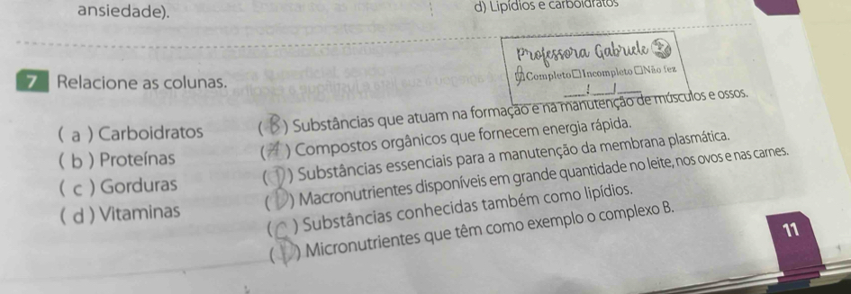 ansiedade). d) Lípídios e carboidratos
Professora Gabruele
Relacione as colunas.
[Completo□ Incompleto Não fez
:
( a )Carboidratos ( ) Substâncias que atuam na formação e na manutenção de músculos e ossos.
 b  Proteínas
) Compostos orgânicos que fornecem energia rápida.
) Substâncias essenciais para a manutenção da membrana plasmática.
( d ) Vitaminas  ) Macronutrientes disponíveis em grande quantidade no leite, nos ovos e nas carnes.
( c  Gorduras
 ) Substâncias conhecidas também como lipídios.
11
 ) Micronutrientes que têm como exemplo o complexo B.