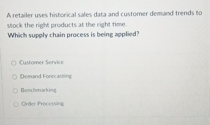 A retailer uses historical sales data and customer demand trends to
stock the right products at the right time.
Which supply chain process is being applied?
Customer Service
Demand Forecasting
Benchmarking
Order Processing